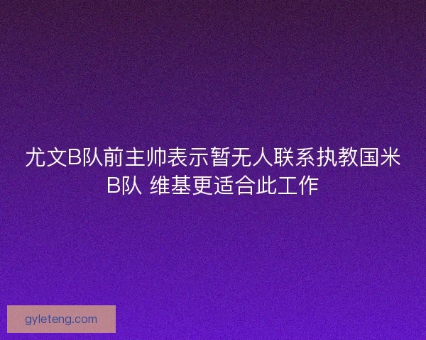 尤文B队前主帅表示暂无人联系执教国米B队 维基更适合此工作