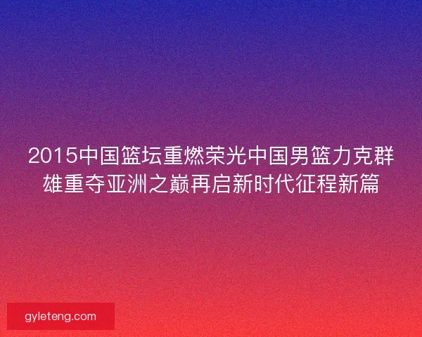 2015中国篮坛重燃荣光中国男篮力克群雄重夺亚洲之巅再启新时代征程新篇