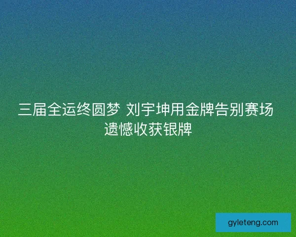 三届全运终圆梦 刘宇坤用金牌告别赛场 遗憾收获银牌