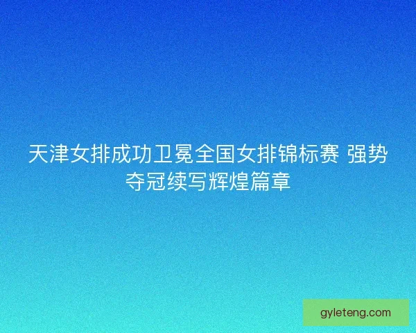 天津女排成功卫冕全国女排锦标赛 强势夺冠续写辉煌篇章